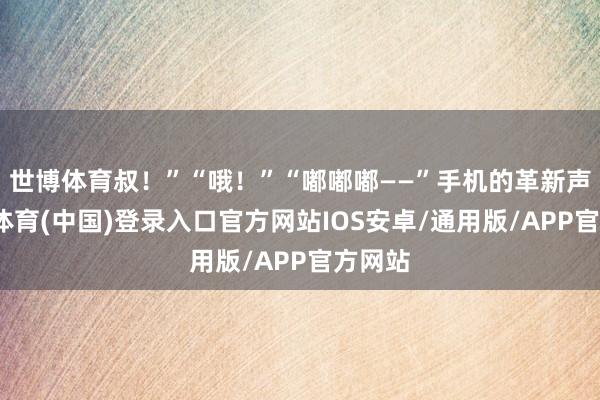 世博体育叔！”“哦！”“嘟嘟嘟——”手机的革新声-世博体育(中国)登录入口官方网站IOS安卓/通用版/APP官方网站