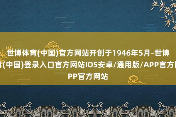 世博体育(中国)官方网站开创于1946年5月-世博体育(中国)登录入口官方网站IOS安卓/通用版/APP官方网站