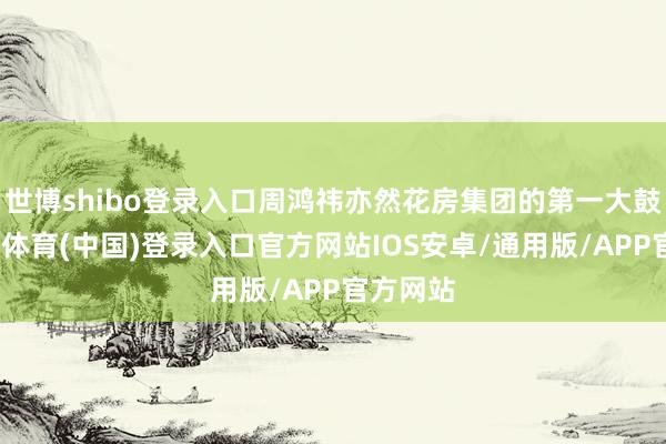 世博shibo登录入口周鸿祎亦然花房集团的第一大鼓励-世博体育(中国)登录入口官方网站IOS安卓/通用版/APP官方网站