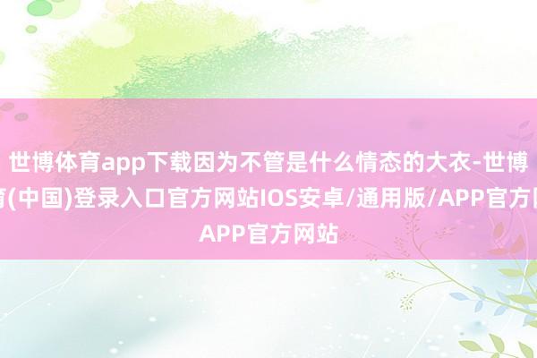 世博体育app下载因为不管是什么情态的大衣-世博体育(中国)登录入口官方网站IOS安卓/通用版/APP官方网站