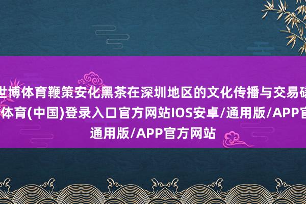 世博体育鞭策安化黑茶在深圳地区的文化传播与交易磋议-世博体育(中国)登录入口官方网站IOS安卓/通用版/APP官方网站