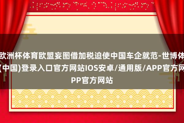 欧洲杯体育欧盟妄图借加税迫使中国车企就范-世博体育(中国)登录入口官方网站IOS安卓/通用版/APP官方网站
