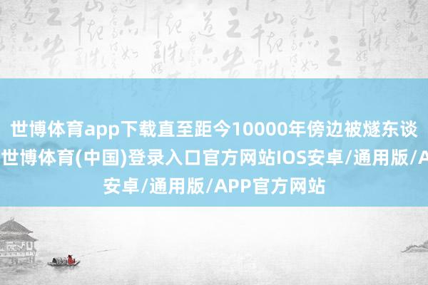 世博体育app下载直至距今10000年傍边被燧东谈主氏所取代-世博体育(中国)登录入口官方网站IOS安卓/通用版/APP官方网站
