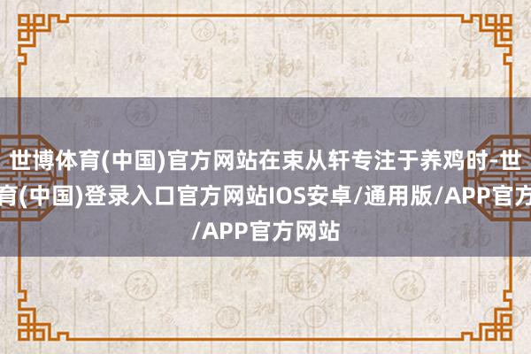 世博体育(中国)官方网站在束从轩专注于养鸡时-世博体育(中国)登录入口官方网站IOS安卓/通用版/APP官方网站