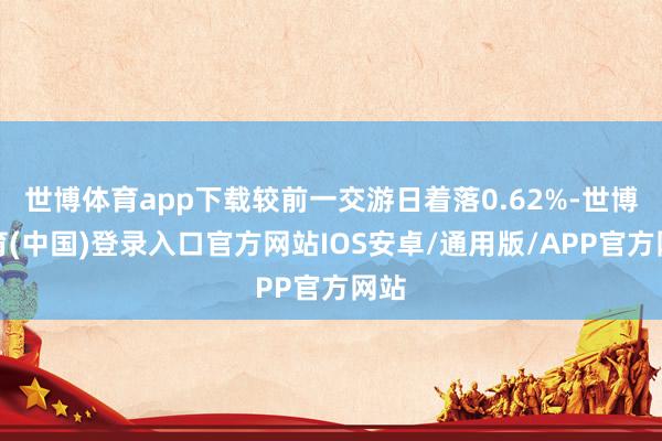 世博体育app下载较前一交游日着落0.62%-世博体育(中国)登录入口官方网站IOS安卓/通用版/APP官方网站
