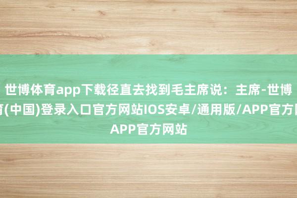 世博体育app下载径直去找到毛主席说：主席-世博体育(中国)登录入口官方网站IOS安卓/通用版/APP官方网站
