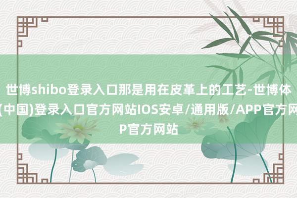 世博shibo登录入口那是用在皮革上的工艺-世博体育(中国)登录入口官方网站IOS安卓/通用版/APP官方网站