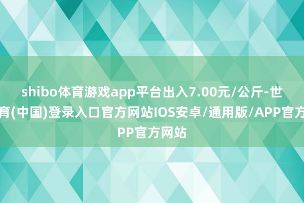 shibo体育游戏app平台出入7.00元/公斤-世博体育(中国)登录入口官方网站IOS安卓/通用版/APP官方网站