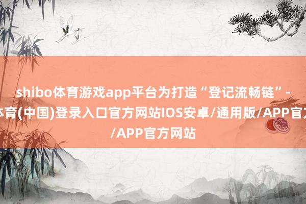 shibo体育游戏app平台为打造“登记流畅链”-世博体育(中国)登录入口官方网站IOS安卓/通用版/APP官方网站