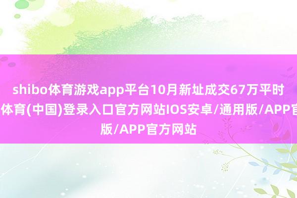 shibo体育游戏app平台10月新址成交67万平时米-世博体育(中国)登录入口官方网站IOS安卓/通用版/APP官方网站