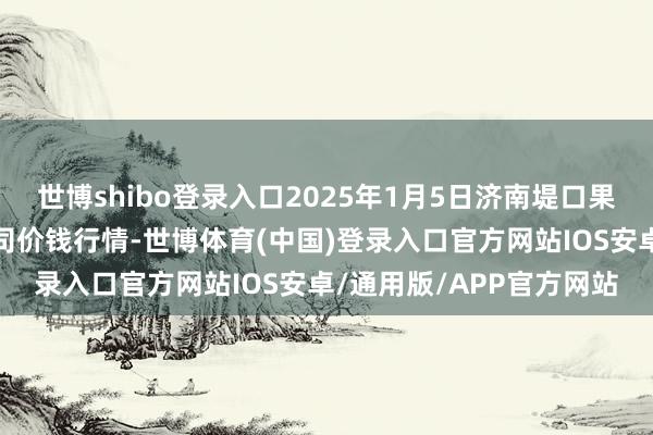 世博shibo登录入口2025年1月5日济南堤口果品批发发展有限包袱公司价钱行情-世博体育(中国)登录入口官方网站IOS安卓/通用版/APP官方网站