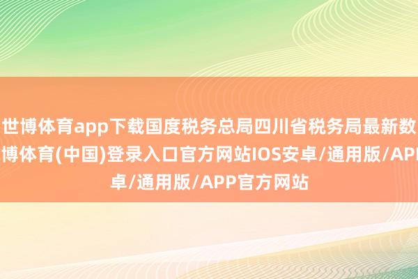 世博体育app下载国度税务总局四川省税务局最新数据表现-世博体育(中国)登录入口官方网站IOS安卓/通用版/APP官方网站