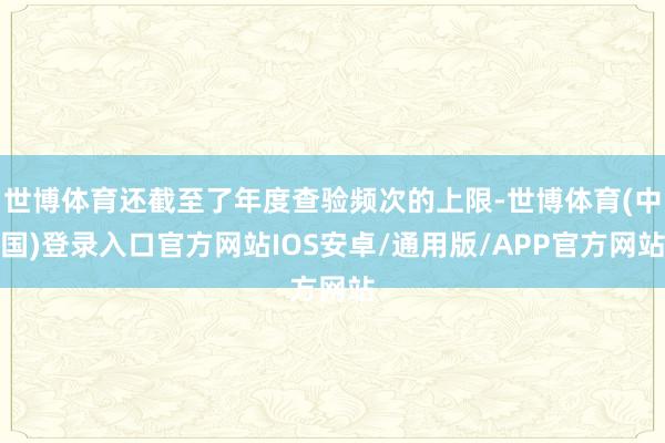 世博体育还截至了年度查验频次的上限-世博体育(中国)登录入口官方网站IOS安卓/通用版/APP官方网站
