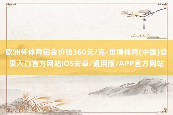 欧洲杯体育铂金价钱360元/克-世博体育(中国)登录入口官方网站IOS安卓/通用版/APP官方网站