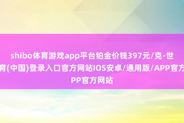 shibo体育游戏app平台铂金价钱397元/克-世博体育(中国)登录入口官方网站IOS安卓/通用版/APP官方网站