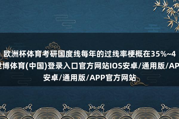 欧洲杯体育考研国度线每年的过线率梗概在35%~40%之间-世博体育(中国)登录入口官方网站IOS安卓/通用版/APP官方网站