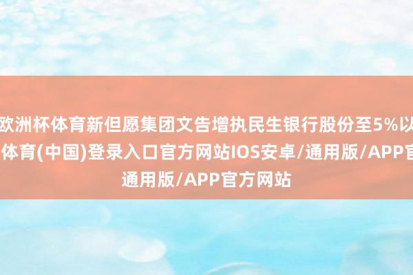 欧洲杯体育新但愿集团文告增执民生银行股份至5%以上-世博体育(中国)登录入口官方网站IOS安卓/通用版/APP官方网站