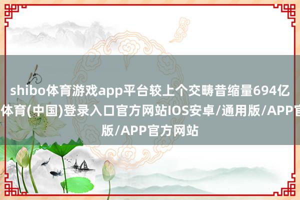 shibo体育游戏app平台较上个交畴昔缩量694亿元-世博体育(中国)登录入口官方网站IOS安卓/通用版/APP官方网站