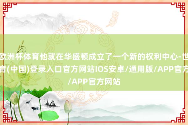 欧洲杯体育他就在华盛顿成立了一个新的权利中心-世博体育(中国)登录入口官方网站IOS安卓/通用版/APP官方网站
