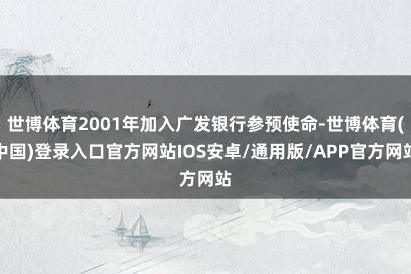 世博体育2001年加入广发银行参预使命-世博体育(中国)登录入口官方网站IOS安卓/通用版/APP官方网站