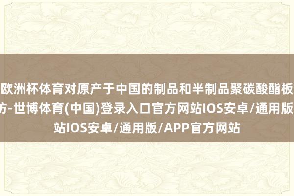 欧洲杯体育对原产于中国的制品和半制品聚碳酸酯板动手反推销探访-世博体育(中国)登录入口官方网站IOS安卓/通用版/APP官方网站