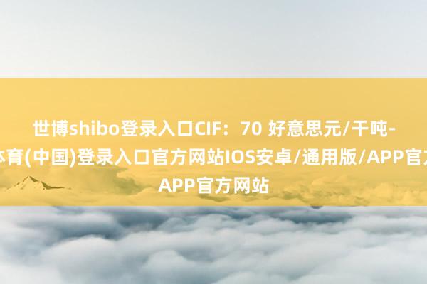 世博shibo登录入口CIF：70 好意思元/干吨-世博体育(中国)登录入口官方网站IOS安卓/通用版/APP官方网站