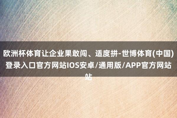 欧洲杯体育让企业果敢闯、适度拼-世博体育(中国)登录入口官方网站IOS安卓/通用版/APP官方网站