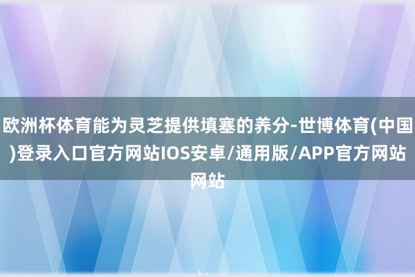 欧洲杯体育能为灵芝提供填塞的养分-世博体育(中国)登录入口官方网站IOS安卓/通用版/APP官方网站