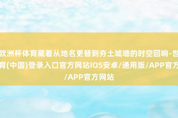 欧洲杯体育藏着从地名更替到夯土城墙的时空回响-世博体育(中国)登录入口官方网站IOS安卓/通用版/APP官方网站