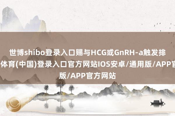 世博shibo登录入口赐与HCG或GnRH-a触发排卵-世博体育(中国)登录入口官方网站IOS安卓/通用版/APP官方网站