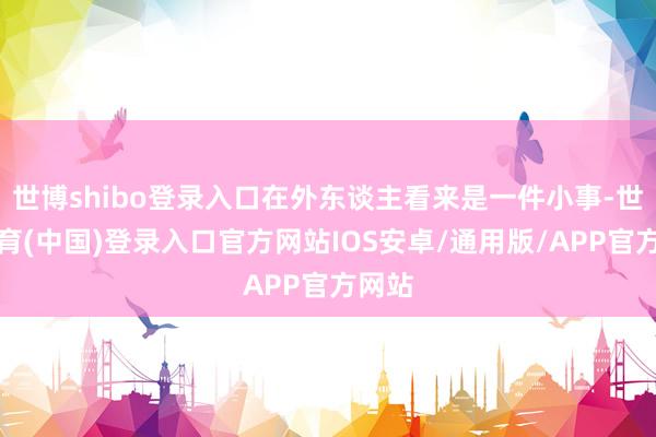 世博shibo登录入口在外东谈主看来是一件小事-世博体育(中国)登录入口官方网站IOS安卓/通用版/APP官方网站