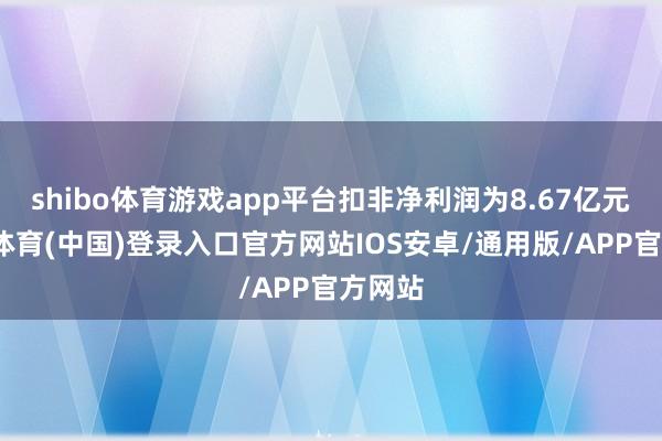 shibo体育游戏app平台扣非净利润为8.67亿元-世博体育(中国)登录入口官方网站IOS安卓/通用版/APP官方网站