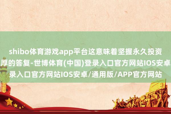 shibo体育游戏app平台这意味着坚握永久投资理念的基民享受到了丰厚的答复-世博体育(中国)登录入口官方网站IOS安卓/通用版/APP官方网站