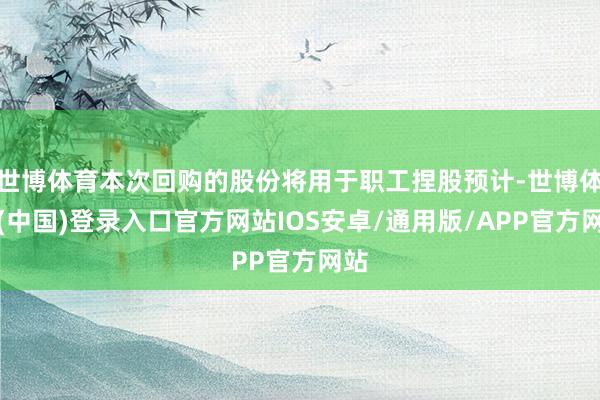 世博体育本次回购的股份将用于职工捏股预计-世博体育(中国)登录入口官方网站IOS安卓/通用版/APP官方网站
