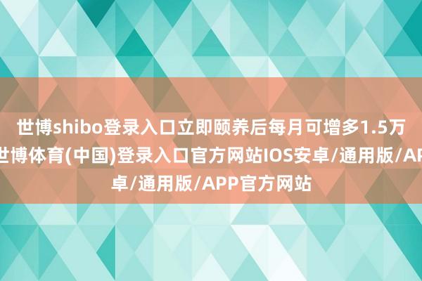 世博shibo登录入口立即颐养后每月可增多1.5万投资资金-世博体育(中国)登录入口官方网站IOS安卓/通用版/APP官方网站