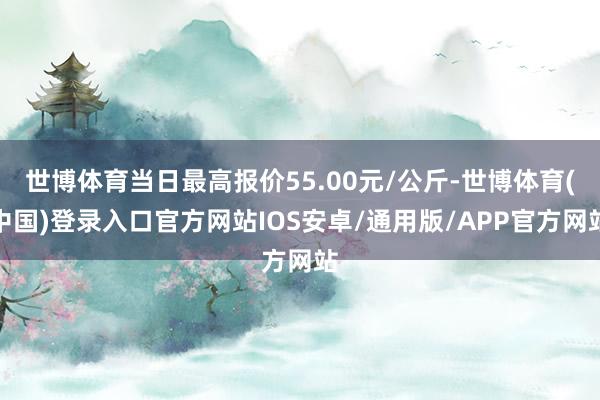 世博体育当日最高报价55.00元/公斤-世博体育(中国)登录入口官方网站IOS安卓/通用版/APP官方网站