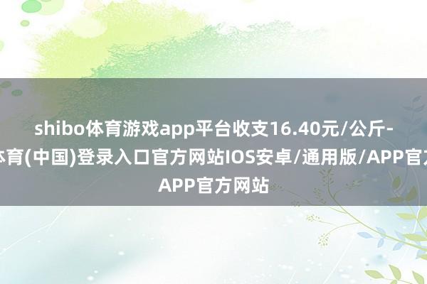 shibo体育游戏app平台收支16.40元/公斤-世博体育(中国)登录入口官方网站IOS安卓/通用版/APP官方网站