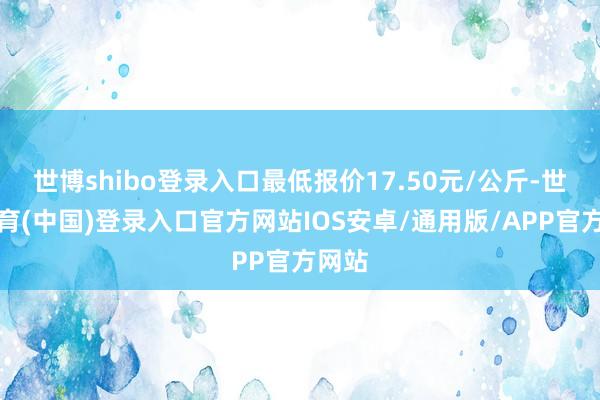 世博shibo登录入口最低报价17.50元/公斤-世博体育(中国)登录入口官方网站IOS安卓/通用版/APP官方网站
