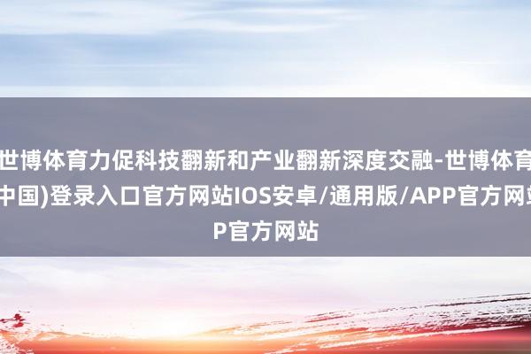 世博体育力促科技翻新和产业翻新深度交融-世博体育(中国)登录入口官方网站IOS安卓/通用版/APP官方网站