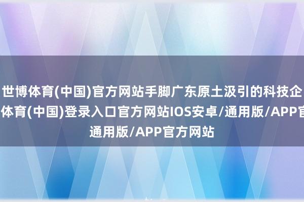 世博体育(中国)官方网站手脚广东原土汲引的科技企业-世博体育(中国)登录入口官方网站IOS安卓/通用版/APP官方网站