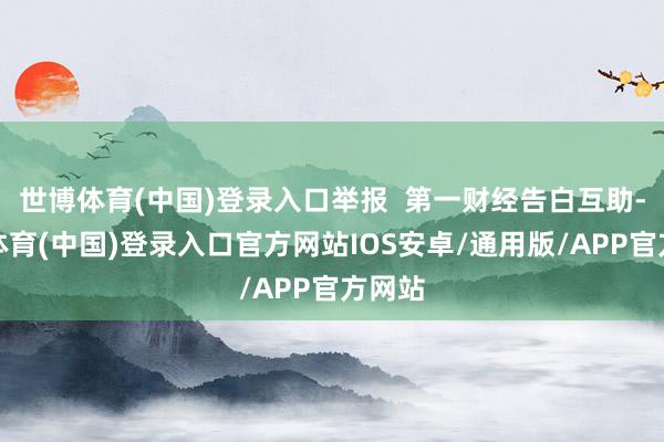 世博体育(中国)登录入口举报  第一财经告白互助-世博体育(中国)登录入口官方网站IOS安卓/通用版/APP官方网站