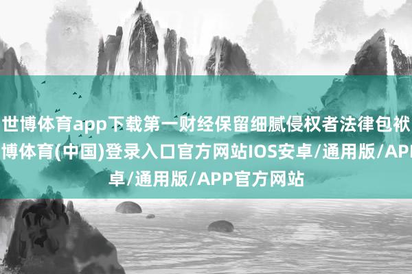 世博体育app下载第一财经保留细腻侵权者法律包袱的权益-世博体育(中国)登录入口官方网站IOS安卓/通用版/APP官方网站