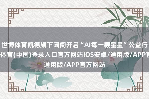 世博体育凯德旗下阛阓开启“AI每一颗星星”公益行径-世博体育(中国)登录入口官方网站IOS安卓/通用版/APP官方网站