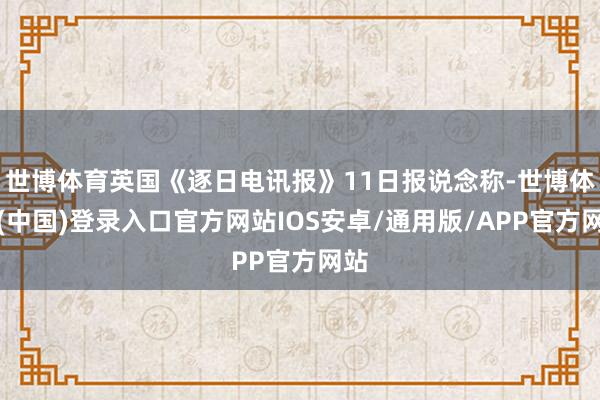 世博体育英国《逐日电讯报》11日报说念称-世博体育(中国)登录入口官方网站IOS安卓/通用版/APP官方网站