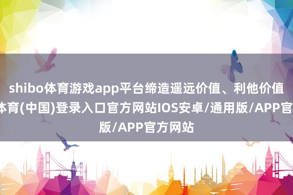 shibo体育游戏app平台缔造遥远价值、利他价值-世博体育(中国)登录入口官方网站IOS安卓/通用版/APP官方网站