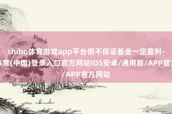 shibo体育游戏app平台但不保证基金一定盈利-世博体育(中国)登录入口官方网站IOS安卓/通用版/APP官方网站