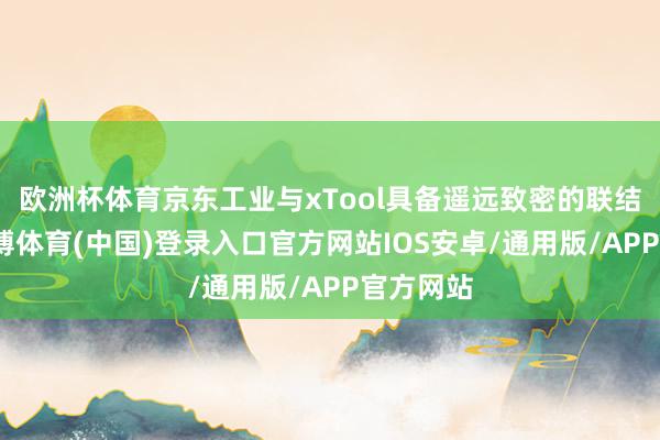 欧洲杯体育京东工业与xTool具备遥远致密的联结基础-世博体育(中国)登录入口官方网站IOS安卓/通用版/APP官方网站