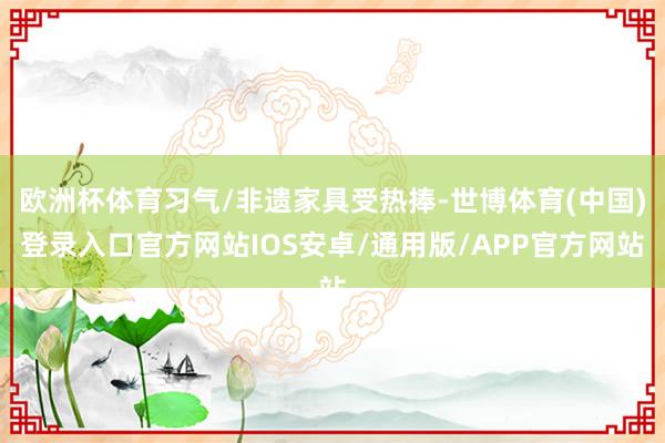 欧洲杯体育习气/非遗家具受热捧-世博体育(中国)登录入口官方网站IOS安卓/通用版/APP官方网站