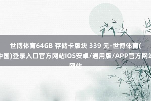 世博体育64GB 存储卡版块 339 元-世博体育(中国)登录入口官方网站IOS安卓/通用版/APP官方网站
