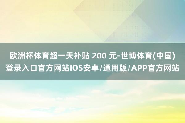 欧洲杯体育超一天补贴 200 元-世博体育(中国)登录入口官方网站IOS安卓/通用版/APP官方网站